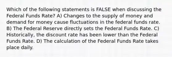 Which of the following statements is FALSE when discussing the Federal Funds Rate? A) Changes to the supply of money and demand for money cause fluctuations in the federal funds rate. B) The Federal Reserve directly sets the Federal Funds Rate. C) Historically, the discount rate has been lower than the Federal Funds Rate. D) The calculation of the Federal Funds Rate takes place daily.