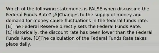 Which of the following statements is FALSE when discussing the Federal Funds Rate? [A]Changes to the <a href='https://www.questionai.com/knowledge/kUIOOoB75i-supply-of-money' class='anchor-knowledge'>supply of money</a> and demand for money cause fluctuations in the federal funds rate. [B]The Federal Reserve directly sets the Federal Funds Rate.[C]Historically, the discount rate has been lower than the Federal Funds Rate. [D]The calculation of the Federal Funds Rate takes place daily.