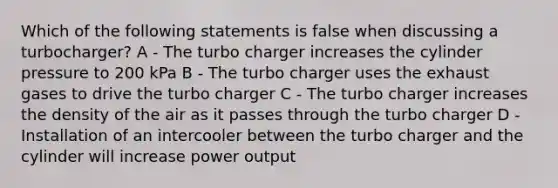 Which of the following statements is false when discussing a turbocharger? A - The turbo charger increases the cylinder pressure to 200 kPa B - The turbo charger uses the exhaust gases to drive the turbo charger C - The turbo charger increases the density of the air as it passes through the turbo charger D - Installation of an intercooler between the turbo charger and the cylinder will increase power output