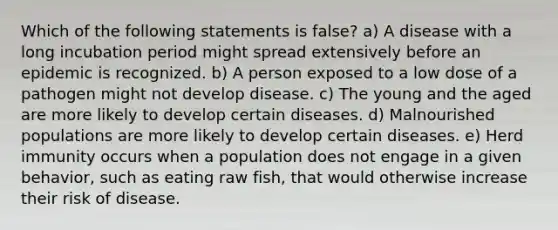 Which of the following statements is false? a) A disease with a long incubation period might spread extensively before an epidemic is recognized. b) A person exposed to a low dose of a pathogen might not develop disease. c) The young and the aged are more likely to develop certain diseases. d) Malnourished populations are more likely to develop certain diseases. e) Herd immunity occurs when a population does not engage in a given behavior, such as eating raw fish, that would otherwise increase their risk of disease.