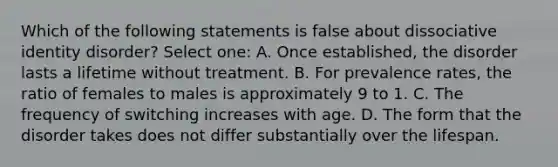 Which of the following statements is false about dissociative identity disorder? Select one: A. Once established, the disorder lasts a lifetime without treatment. B. For prevalence rates, the ratio of females to males is approximately 9 to 1. C. The frequency of switching increases with age. D. The form that the disorder takes does not differ substantially over the lifespan.