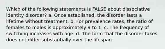 Which of the following statements is FALSE about dissociative identity disorder? a. Once established, the disorder lasts a lifetime without treatment. b. For prevalence rates, the ratio of females to males is approximately 9 to 1. c. The frequency of switching increases with age. d. The form that the disorder takes does not differ substantially over the lifespan