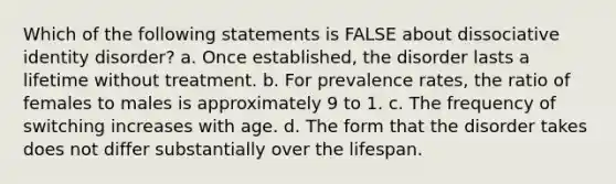 Which of the following statements is FALSE about dissociative identity disorder? a. Once established, the disorder lasts a lifetime without treatment. b. For prevalence rates, the ratio of females to males is approximately 9 to 1. c. The frequency of switching increases with age. d. The form that the disorder takes does not differ substantially over the lifespan.