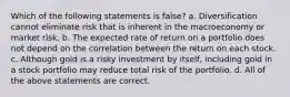 Which of the following statements is false? a. Diversification cannot eliminate risk that is inherent in the macroeconomy or market risk. b. The expected rate of return on a portfolio does not depend on the correlation between the return on each stock. c. Although gold is a risky investment by itself, including gold in a stock portfolio may reduce total risk of the portfolio. d. All of the above statements are correct.