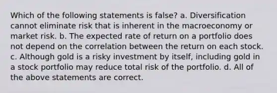 Which of the following statements is false? a. Diversification cannot eliminate risk that is inherent in the macroeconomy or market risk. b. The expected rate of return on a portfolio does not depend on the correlation between the return on each stock. c. Although gold is a risky investment by itself, including gold in a stock portfolio may reduce total risk of the portfolio. d. All of the above statements are correct.