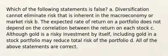 Which of the following statements is false? a. Diversification cannot eliminate risk that is inherent in the macroeconomy or market risk b. The expected rate of return on a portfolio does not depend on the correlation between the return on each stock c. Although gold is a risky investment by itself, including gold in a stock portfolio may reduce total risk of the portfolio d. All of the above statements are correct.