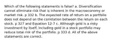 Which of the following statements is false? a. Diversification cannot eliminate risk that is inherent in the macroeconomy or market risk. p 332 b. The expected rate of return on a portfolio does not depend on the correlation between the return on each stock. p 327 and Equation 12-7 c. Although gold is a risky investment by itself, including gold in a stock portfolio may reduce total risk of the portfolio. p 333 d. All of the above statements are correct.