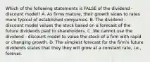 Which of the following statements is FALSE of the dividend - discount model? A. As firms mature, their growth slows to rates more typical of established companies. B. The dividend - discount model values the stock based on a forecast of the future dividends paid to shareholders. C. We cannot use the dividend - discount model to value the stock of a firm with rapid or changing growth. D. The simplest forecast for the firm's future dividends states that they they will grow at a constant rate, i.e., forever.