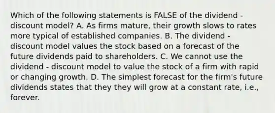 Which of the following statements is FALSE of the dividend - discount model? A. As firms mature, their growth slows to rates more typical of established companies. B. The dividend - discount model values the stock based on a forecast of the future dividends paid to shareholders. C. We cannot use the dividend - discount model to value the stock of a firm with rapid or changing growth. D. The simplest forecast for the firm's future dividends states that they they will grow at a constant rate, i.e., forever.