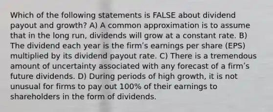 Which of the following statements is FALSE about dividend payout and growth? A) A common approximation is to assume that in the long run, dividends will grow at a constant rate. B) The dividend each year is the firmʹs earnings per share (EPS) multiplied by its dividend payout rate. C) There is a tremendous amount of uncertainty associated with any forecast of a firmʹs future dividends. D) During periods of high growth, it is not unusual for firms to pay out 100% of their earnings to shareholders in the form of dividends.