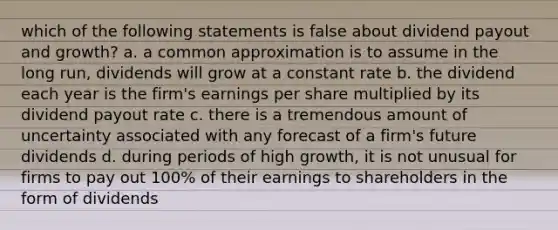 which of the following statements is false about dividend payout and growth? a. a common approximation is to assume in the long run, dividends will grow at a constant rate b. the dividend each year is the firm's earnings per share multiplied by its dividend payout rate c. there is a tremendous amount of uncertainty associated with any forecast of a firm's future dividends d. during periods of high growth, it is not unusual for firms to pay out 100% of their earnings to shareholders in the form of dividends