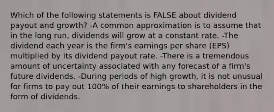 Which of the following statements is FALSE about dividend payout and growth? -A common approximation is to assume that in the long run, dividends will grow at a constant rate. -The dividend each year is the firm's earnings per share (EPS) multiplied by its dividend payout rate. -There is a tremendous amount of uncertainty associated with any forecast of a firm's future dividends. -During periods of high growth, it is not unusual for firms to pay out 100% of their earnings to shareholders in the form of dividends.