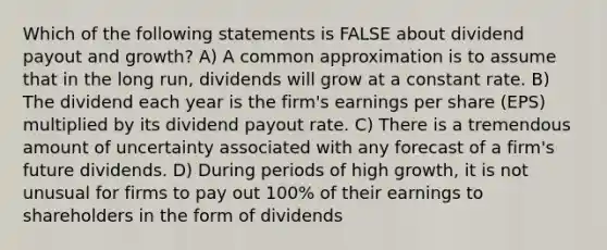 Which of the following statements is FALSE about dividend payout and growth? A) A common approximation is to assume that in the long run, dividends will grow at a constant rate. B) The dividend each year is the firm's earnings per share (EPS) multiplied by its dividend payout rate. C) There is a tremendous amount of uncertainty associated with any forecast of a firm's future dividends. D) During periods of high growth, it is not unusual for firms to pay out 100% of their earnings to shareholders in the form of dividends