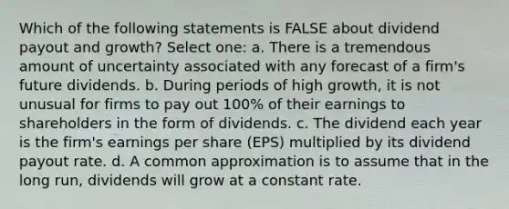 Which of the following statements is FALSE about dividend payout and growth? Select one: a. There is a tremendous amount of uncertainty associated with any forecast of a firm's future dividends. b. During periods of high growth, it is not unusual for firms to pay out 100% of their earnings to shareholders in the form of dividends. c. The dividend each year is the firm's earnings per share (EPS) multiplied by its dividend payout rate. d. A common approximation is to assume that in the long run, dividends will grow at a constant rate.