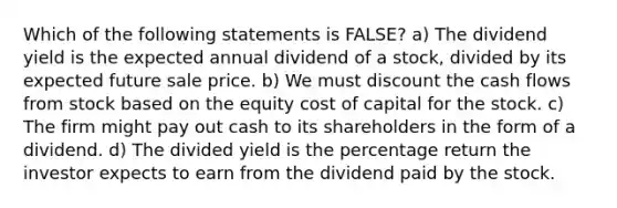 Which of the following statements is FALSE? a) The dividend yield is the expected annual dividend of a stock, divided by its expected future sale price. b) We must discount the cash flows from stock based on the equity cost of capital for the stock. c) The firm might pay out cash to its shareholders in the form of a dividend. d) The divided yield is the percentage return the investor expects to earn from the dividend paid by the stock.