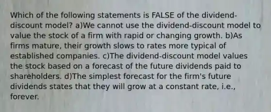 Which of the following statements is FALSE of the dividend-discount model? a)We cannot use the dividend-discount model to value the stock of a firm with rapid or changing growth. b)As firms mature, their growth slows to rates more typical of established companies. c)The dividend-discount model values the stock based on a forecast of the future dividends paid to shareholders. d)The simplest forecast for the firm's future dividends states that they will grow at a constant rate, i.e., forever.