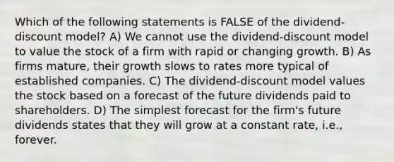 Which of the following statements is FALSE of the dividend-discount model? A) We cannot use the dividend-discount model to value the stock of a firm with rapid or changing growth. B) As firms mature, their growth slows to rates more typical of established companies. C) The dividend-discount model values the stock based on a forecast of the future dividends paid to shareholders. D) The simplest forecast for the firm's future dividends states that they will grow at a constant rate, i.e., forever.