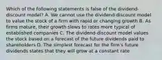 Which of the following statements is false of the dividend-discount model? A. We cannot use the dividend-discount model to value the stock of a firm with rapid or changing growth B. As firms mature, their growth slows to rates more typical of established companies C. The dividend-discount model values the stock based on a forecast of the future dividends paid to shareholders D. The simplest forecast for the firm's future dividends states that they will grow at a constant rate