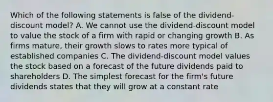 Which of the following statements is false of the dividend-discount model? A. We cannot use the dividend-discount model to value the stock of a firm with rapid or changing growth B. As firms mature, their growth slows to rates more typical of established companies C. The dividend-discount model values the stock based on a forecast of the future dividends paid to shareholders D. The simplest forecast for the firm's future dividends states that they will grow at a constant rate