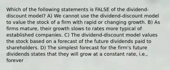 Which of the following statements is FALSE of the dividend-discount model? A) We cannot use the dividend-discount model to value the stock of a firm with rapid or changing growth. B) As firms mature, their growth slows to rates more typical of established companies. C) The dividend-discount model values the stock based on a forecast of the future dividends paid to shareholders. D) The simplest forecast for the firm's future dividends states that they will grow at a constant rate, i.e., forever