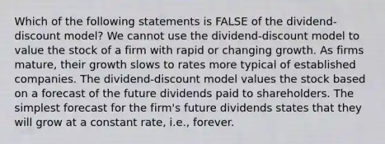 Which of the following statements is FALSE of the dividend-discount model? We cannot use the dividend-discount model to value the stock of a firm with rapid or changing growth. As firms mature, their growth slows to rates more typical of established companies. The dividend-discount model values the stock based on a forecast of the future dividends paid to shareholders. The simplest forecast for the firm's future dividends states that they will grow at a constant rate, i.e., forever.