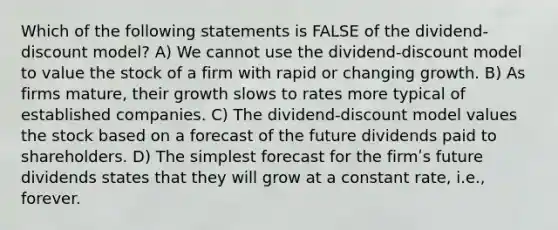 Which of the following statements is FALSE of the dividend-discount model? A) We cannot use the dividend-discount model to value the stock of a firm with rapid or changing growth. B) As firms mature, their growth slows to rates more typical of established companies. C) The dividend-discount model values the stock based on a forecast of the future dividends paid to shareholders. D) The simplest forecast for the firmʹs future dividends states that they will grow at a constant rate, i.e., forever.