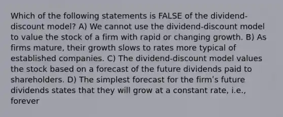 Which of the following statements is FALSE of the dividend-discount model? A) We cannot use the dividend-discount model to value the stock of a firm with rapid or changing growth. B) As firms mature, their growth slows to rates more typical of established companies. C) The dividend-discount model values the stock based on a forecast of the future dividends paid to shareholders. D) The simplest forecast for the firmʹs future dividends states that they will grow at a constant rate, i.e., forever