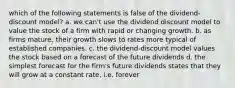 which of the following statements is false of the dividend-discount model? a. we can't use the dividend discount model to value the stock of a firm with rapid or changing growth. b. as firms mature, their growth slows to rates more typical of established companies. c. the dividend-discount model values the stock based on a forecast of the future dividends d. the simplest forecast for the firm's future dividends states that they will grow at a constant rate, i.e. forever