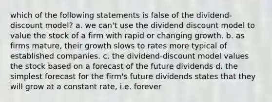 which of the following statements is false of the dividend-discount model? a. we can't use the dividend discount model to value the stock of a firm with rapid or changing growth. b. as firms mature, their growth slows to rates more typical of established companies. c. the dividend-discount model values the stock based on a forecast of the future dividends d. the simplest forecast for the firm's future dividends states that they will grow at a constant rate, i.e. forever