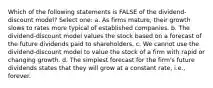 Which of the following statements is FALSE of the dividend-discount model? Select one: a. As firms mature, their growth slows to rates more typical of established companies. b. The dividend-discount model values the stock based on a forecast of the future dividends paid to shareholders. c. We cannot use the dividend-discount model to value the stock of a firm with rapid or changing growth. d. The simplest forecast for the firm's future dividends states that they will grow at a constant rate, i.e., forever.