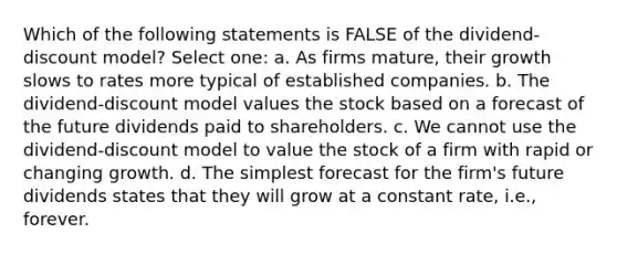 Which of the following statements is FALSE of the dividend-discount model? Select one: a. As firms mature, their growth slows to rates more typical of established companies. b. The dividend-discount model values the stock based on a forecast of the future dividends paid to shareholders. c. We cannot use the dividend-discount model to value the stock of a firm with rapid or changing growth. d. The simplest forecast for the firm's future dividends states that they will grow at a constant rate, i.e., forever.