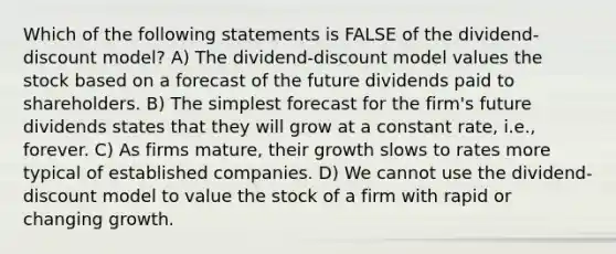 Which of the following statements is FALSE of the dividend-discount model? A) The dividend-discount model values the stock based on a forecast of the future dividends paid to shareholders. B) The simplest forecast for the firm's future dividends states that they will grow at a constant rate, i.e., forever. C) As firms mature, their growth slows to rates more typical of established companies. D) We cannot use the dividend-discount model to value the stock of a firm with rapid or changing growth.