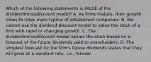 Which of the following statements is FALSE of the dividendminusdiscount ​model? A. As firms​ mature, their growth slows to rates more typical of established companies. B. We cannot use the dividend-discount model to value the stock of a firm with rapid or changing growth. C. The dividendminusdiscount model values the stock based on a forecast of the future dividends paid to shareholders. D. The simplest forecast for the​ firm's future dividends states that they will grow at a constant​ rate, i.e., forever.