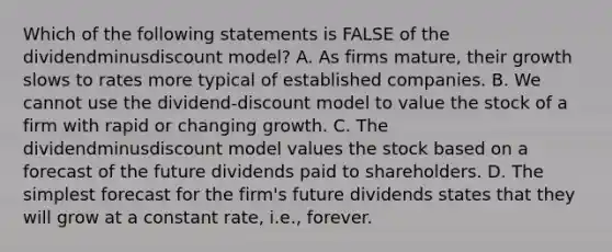 Which of the following statements is FALSE of the dividendminusdiscount ​model? A. As firms​ mature, their growth slows to rates more typical of established companies. B. We cannot use the dividend-discount model to value the stock of a firm with rapid or changing growth. C. The dividendminusdiscount model values the stock based on a forecast of the future dividends paid to shareholders. D. The simplest forecast for the​ firm's future dividends states that they will grow at a constant​ rate, i.e., forever.