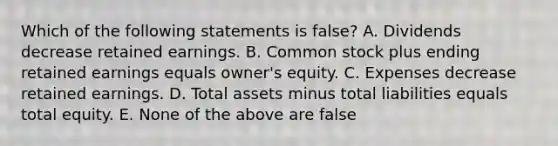 Which of the following statements is false? A. Dividends decrease retained earnings. B. Common stock plus ending retained earnings equals owner's equity. C. Expenses decrease retained earnings. D. Total assets minus total liabilities equals total equity. E. None of the above are false