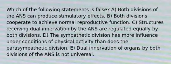 Which of the following statements is false? A) Both divisions of the ANS can produce stimulatory effects. B) Both divisions cooperate to achieve normal reproductive function. C) Structures receiving dual innervation by the ANS are regulated equally by both divisions. D) The sympathetic division has more influence under conditions of physical activity than does the parasympathetic division. E) Dual innervation of organs by both divisions of the ANS is not universal.