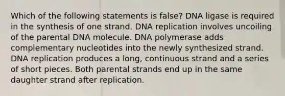 Which of the following statements is false? DNA ligase is required in the synthesis of one strand. DNA replication involves uncoiling of the parental DNA molecule. DNA polymerase adds complementary nucleotides into the newly synthesized strand. DNA replication produces a long, continuous strand and a series of short pieces. Both parental strands end up in the same daughter strand after replication.