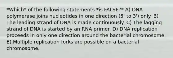 *Which* of the following statements *is FALSE?* A) DNA polymerase joins nucleotides in one direction (5' to 3') only. B) The leading strand of DNA is made continuously. C) The lagging strand of DNA is started by an RNA primer. D) DNA replication proceeds in only one direction around the bacterial chromosome. E) Multiple replication forks are possible on a bacterial chromosome.