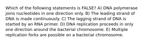 Which of the following statements is FALSE? A) DNA polymerase joins nucleotides in one direction only. B) The leading strand of DNA is made continuously. C) The lagging strand of DNA is started by an RNA primer. D) DNA replication proceeds in only one direction around the bacterial chromosome. E) Multiple replication forks are possible on a bacterial chromosome.