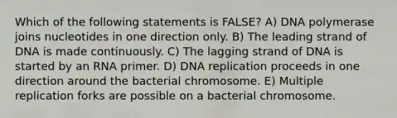 Which of the following statements is FALSE? A) DNA polymerase joins nucleotides in one direction only. B) The leading strand of DNA is made continuously. C) The lagging strand of DNA is started by an RNA primer. D) DNA replication proceeds in one direction around the bacterial chromosome. E) Multiple replication forks are possible on a bacterial chromosome.