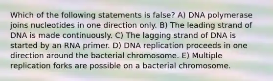 Which of the following statements is false? A) DNA polymerase joins nucleotides in one direction only. B) The leading strand of DNA is made continuously. C) The lagging strand of DNA is started by an RNA primer. D) <a href='https://www.questionai.com/knowledge/kofV2VQU2J-dna-replication' class='anchor-knowledge'>dna replication</a> proceeds in one direction around the bacterial chromosome. E) Multiple replication forks are possible on a bacterial chromosome.