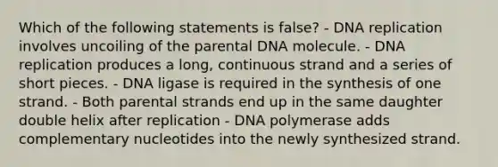 Which of the following statements is false? - DNA replication involves uncoiling of the parental DNA molecule. - DNA replication produces a long, continuous strand and a series of short pieces. - DNA ligase is required in the synthesis of one strand. - Both parental strands end up in the same daughter double helix after replication - DNA polymerase adds complementary nucleotides into the newly synthesized strand.