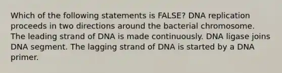 Which of the following statements is FALSE? DNA replication proceeds in two directions around the bacterial chromosome. The leading strand of DNA is made continuously. DNA ligase joins DNA segment. The lagging strand of DNA is started by a DNA primer.