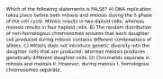 Which of the following statements is FALSE? A) DNA replication takes place before both mitosis and meiosis during the S phase of the cell cycle. Mitosis results in two diploid cells; whereas meiosis results in four haploid cells. B) The random distribution of non-homologous chromosomes ensures that each daughter cell produced during mitosis contains different combinations of alleles. C) Mitosis does not introduce genetic diversity into the daughter cells that are produced; whereas meiosis produces genetically different daughter cells. D) Chromatids separate in mitosis and meiosis II. However, during meiosis I, homologous chromosomes separate.