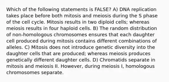 Which of the following statements is FALSE? A) DNA replication takes place before both mitosis and meiosis during the S phase of the cell cycle. Mitosis results in two diploid cells; whereas meiosis results in four haploid cells. B) The random distribution of non-homologous chromosomes ensures that each daughter cell produced during mitosis contains different combinations of alleles. C) Mitosis does not introduce genetic diversity into the daughter cells that are produced; whereas meiosis produces genetically different daughter cells. D) Chromatids separate in mitosis and meiosis II. However, during meiosis I, homologous chromosomes separate.