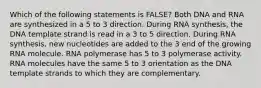 Which of the following statements is FALSE? Both DNA and RNA are synthesized in a 5 to 3 direction. During RNA synthesis, the DNA template strand is read in a 3 to 5 direction. During RNA synthesis, new nucleotides are added to the 3 end of the growing RNA molecule. RNA polymerase has 5 to 3 polymerase activity. RNA molecules have the same 5 to 3 orientation as the DNA template strands to which they are complementary.