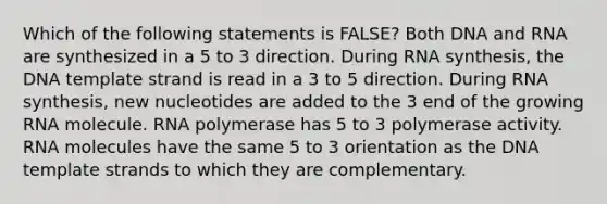 Which of the following statements is FALSE? Both DNA and RNA are synthesized in a 5 to 3 direction. During RNA synthesis, the DNA template strand is read in a 3 to 5 direction. During RNA synthesis, new nucleotides are added to the 3 end of the growing RNA molecule. RNA polymerase has 5 to 3 polymerase activity. RNA molecules have the same 5 to 3 orientation as the DNA template strands to which they are complementary.