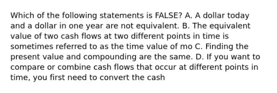 Which of the following statements is FALSE? A. A dollar today and a dollar in one year are not equivalent. B. The equivalent value of two cash flows at two different points in time is sometimes referred to as the time value of mo C. Finding the present value and compounding are the same. D. If you want to compare or combine cash flows that occur at different points in time, you first need to convert the cash