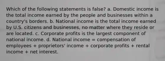 Which of the following statements is false? a. Domestic income is the total income earned by the people and businesses within a country's borders. b. National income is the total income earned by U.S. citizens and businesses, no matter where they reside or are located. c. Corporate profits is the largest component of national income. d. National income = compensation of employees + proprietors' income + corporate profits + rental income + net interest.