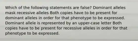 Which of the following statements are false? Dominant alleles mask recessive alleles Both copies have to be present for dominant alleles in order for that phenotype to be expressed. Dominant allele is represented by an upper-case letter Both copies have to be present for recessive alleles in order for that phenotype to be expressed.